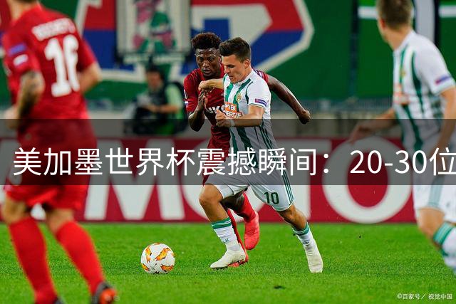 美加墨世界杯震撼瞬间：20-30位经典镜头全解析